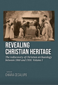 Edited by Chiara Cecalupo; — Revealing Christian Heritage. The Rediscovery of Christian Archaeology Between 1860 and 1930. Volume I