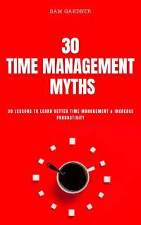 Sam Gardner — 30 Time Management Myths: 30 Lessons To Learn Better Time Management & Increase Productivity