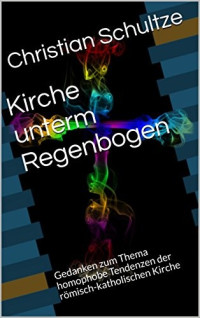 Christian Schultze — Kirche Unterm Regenbogen: Gedanken Zum Thema Homophobe Tendenzen Der Römisch-Katholischen Kirche