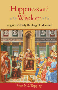 Topping, Ryan. — Happiness and Wisdom. Augustine’s Early Theologyof Education