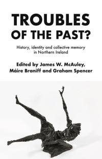 James W. McAuley;Mire Braniff;Graham Spencer; & Máire Braniff & Graham Spencer — Troubles of the Past?: History, identity and collective memory in Northern Ireland