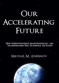 Michael M. Anissimov — Our Accelerating Future: How Superintelligence, Nanotechnology, and Transhumanism Will Transform the Planet