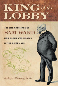 Kathryn Allamong Jacob — King of the Lobby: The Life and Times of Sam Ward, Man-About-Washington in the Gilded Age