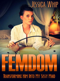 Jessica Whip — Femdom: Transforming Him Into My Sissy Maid (Femdom, Femdom Erotica, BDSM, BDSM Erotica Book 2)