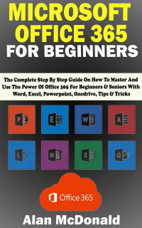 Alan McDonald — MICROSOFT OFFICE 365 FOR BEGINNERS: The Complete Step By Step Guide On How To Master And Use The Power Of Office 365 For Beginners & Seniors With Word, Excel, Powerpoint, Onedrive, Tips & Tricks