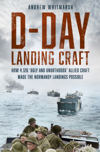 Andrew Whitmarsh — D-Day Landing Craft: How 4,126 'Ugly and Unorthodox' Allied Craft made the Normandy Landings Possible