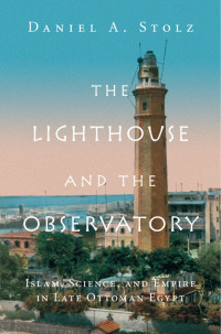 Daniel A. Stolz — The Lighthouse and the Observatory: Islam, Science, and Empire in Late Ottoman Egypt