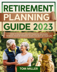 Tom Miller — Retirement Planning Guide 2023: How to Navigate Major Financial Decisions to Make your Retirement Years the Best of your Life