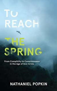 Nathaniel Popkin — To Reach the Spring: From Complicity to Consciousness in the Age of Eco-Crisis