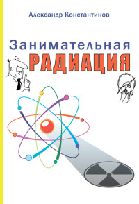 Александр Павлович Константинов — Занимательная радиация. Всё, о чём вы хотели спросить: чем нас пугают, чего мы боимся, чего следует опасаться на самом деле, как снизить риски