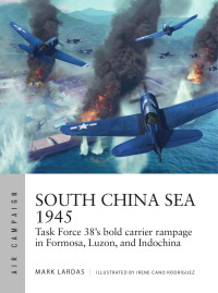 Mark Lardas — South China Sea 1945: Task Force 38's Bold Carrier Rampage in Formosa, Luzon, and Indochina