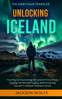 Wolfe, Jackson — Unlocking Iceland: Your Key to Discovering the Land of Fire and Ice, Chasing the Northern Lights, and Immersing Yourself in Iceland’s Vibrant Culture