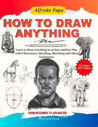 Alfredo Papa — How to Draw: Learn to Draw Anything in an Easy and Fun Way with Chiaroscuro, Hatching, Sketching and other Techniques, from Beginner to Advanced