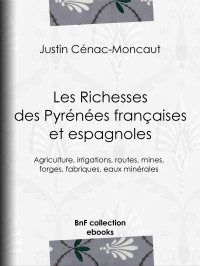 Justin Cénac-Moncaut — Les Richesses des Pyrénées françaises et espagnoles - Ce qu’elles furent, ce qu’elles sont, ce qu’elles peuvent être - Agriculture, irrigations, routes, mines, forges, fabriques, eaux minérales