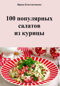 Ирина Геннадьевна Константинова — 100 популярных салатов из курицы