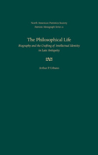 Arthur P. Urbano — The Philosophical Life: Biography and the Crafting of Intellectual Identity in Late Antiquity