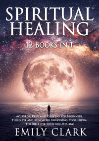 Clark, Emily — Spiritual Healing: Bundle 12 Books in 1: Ayurveda, Reiki and Chakras for Beginners, Third Eye and Kundalini Awakening, Yoga Nidra. The Bible for Your Self-Healing