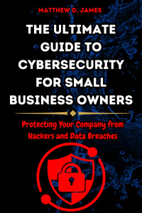 James, Matthew — The Ultimate Guide to Cybersecurity for Small Business Owners: Protecting Your Company from Hackers and Data Breaches