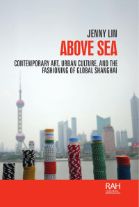 Jenny Lin — Above sea: Contemporary art, urban culture, and the fashioning of global Shanghai