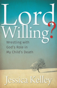 Jessica Kelley [Kelley, Jessica] — Lord Willing?: Wrestling With God's Role in My Child's Death