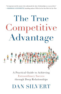 Dan Silvert — The True Competitive Advantage: A Practical Guide to Achieving Extraordinary Success Through Deep Relationships