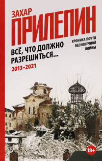 Захар Прилепин — Всё, что должно разрешиться. Хроника почти бесконечной войны: 2013-2021 [litres]