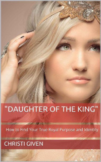 Christi Given — Daughter of the King: How to Find Your True Royal Purpose and Identity (Child of the King)