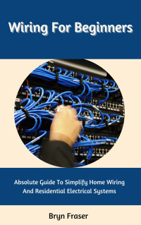 Fraser, Bryn — Wiring For Beginners: Absolute Guide To Simplify Home Wiring And Residential Electrical Systems