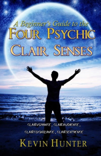 Kevin Hunter — A Beginner's Guide to the Four Psychic Clair Senses: Clairvoyance, Clairaudience, Claircognizance, Clairsentience