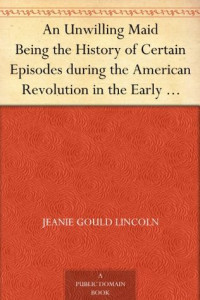 Jeanie Gould Lincoln [Lincoln, Jeanie Gould] — An Unwilling Maid Being the History of Certain Episodes During the American Revolution in the Early Life of Mistress Betty Yorke, Born Wolcott