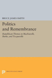 Bruce James Smith — Politics and Remembrance: Republican Themes in Machiavelli, Burke, and Tocqueville