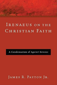 James R. Payton — Irenaeus on the Christian Faith : A Condensation of Against Heresies