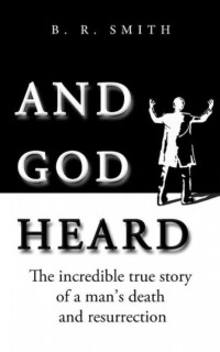 B.R. Smith — And God Heard: The incredible true story of a man's death and resurrection