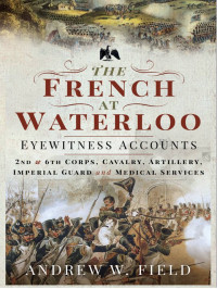 Andrew W. Field — The French at Waterloo: Eyewitness Accounts: 2nd and 6th Corps, Cavalry, Artillery, Foot Guard and Medical Services