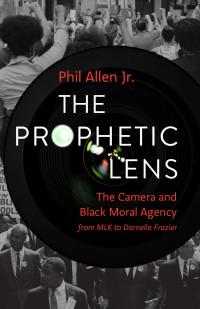 Phil Allen Jr. — The Prophetic Lens: The Camera and Black Moral Agency from MLK to Darnella Frazier