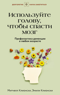 Митчелл Клионски & Эмили Клионски — Используйте голову, чтобы спасти мозг. Профилактика деменции в любом возрасте