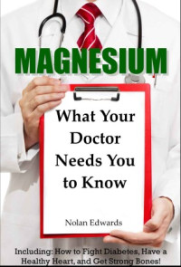 Nolan Edwards — Magnesium: What Your Doctor Needs You to Know: Including: How to Fight Diabetes, Have a Healthy Heart, and Get Strong Bones!