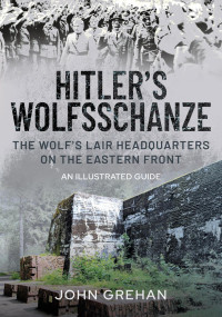 John Grehan — Hitler's Wolfsschanze: The Wolf's Lair Headquarters on the Eastern Front - An Illustrated Guide