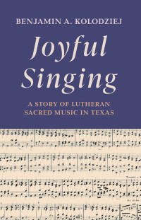 Benjamin A. Kolodziej; — Joyful Singing: A Story of Lutheran Sacred Music in Texas