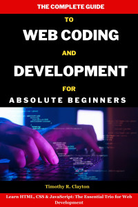 Timothy R. Clayton — The Complete Guide To Web Coding And Development For Absolute Beginners: Learn HTML, CSS & JavaScript: The Essential Trio for Web Development (First Steps Mastery Series Book 21)