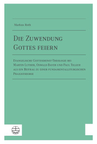 Markus Roth — Die Zuwendung Gottes feiern. Evangelische Gottesdienst-Theologie bei Martin Luther, Oswald Bayer und Paul Tillich als ein Beitrag zu einer fundamentalliturgischen Praxistheorie