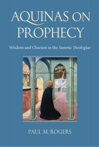 Paul M. Rogers — Aquinas on Prophecy: Wisdom and Charism in the Summa Theologiae