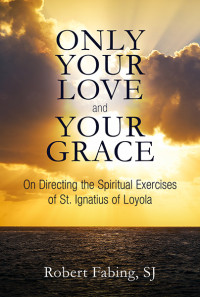 Robert Fabing, SJ; — Only Your Love and Your Grace: On Directing the Spiritual Exercises of St. Ignatius of Loyola