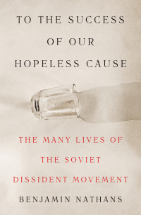 Benjamin Nathans — To the Success of Our Hopeless Cause: The Many Lives of the Soviet Dissident Movement