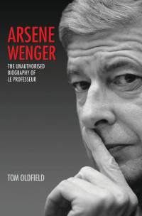 Tom Oldfield — Arsene Wenger--The Unauthorised Biography of Le Professeur