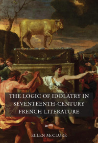 Ellen McClure — The Logic of Idolatry in Seventeenth-Century French Literature