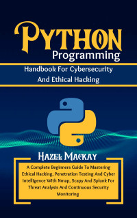 Mackay, Hazel — Python Programming Handbook For Cybersecurity And Ethical Hacking : A Complete Beginners Guide To Mastering Penetration Testing And Cyber Intelligence With Nmap, Scapy And Splunk For Threat Analysis