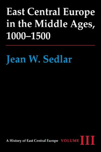Jean W. Sedlar — East Central Europe in the Middle Ages, 1000-1500 (A History of East Central Europe, Volume III)
