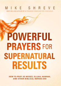 Mike Shreve — Powerful Prayers for Supernatural Results: How to Pray as Moses, Elijah, Hannah, and Other Biblical Heroes Did
