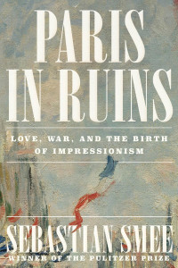 Sebastian Smee — Paris in Ruins: Love, War, and the Birth of Impressionism